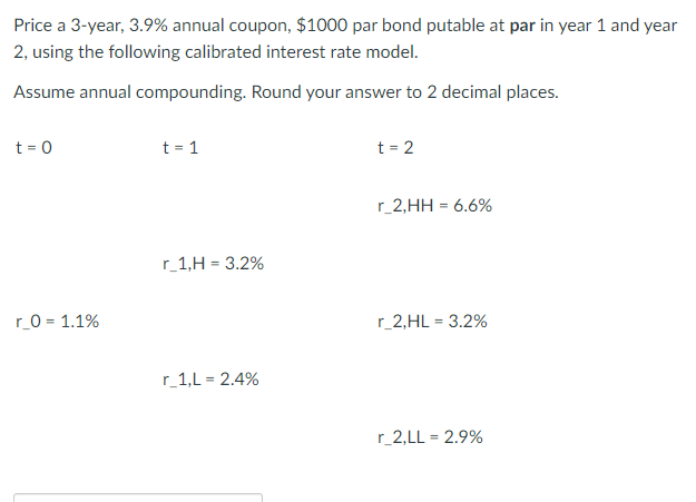 Price a 3-year, 3.9% annual coupon, $1000 par bond putable at par in year 1 and year
2, using the following calibrated interest rate model.
Assume annual compounding. Round your answer to 2 decimal places.
t = 0
r_0 = 1.1%
t = 1
r_1,H= 3.2%
r_1,L= 2.4%
t = 2
r_2,HH = 6.6%
r_2,HL = 3.2%
r_2,LL = 2.9%