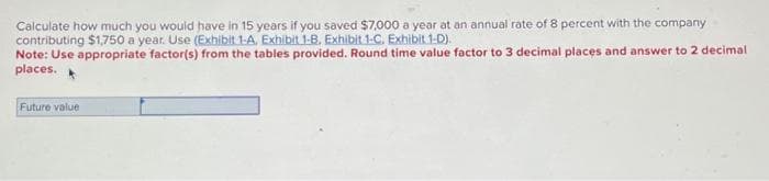 Calculate how much you would have in 15 years if you saved $7,000 a year at an annual rate of 8 percent with the company
contributing $1,750 a year. Use (Exhibit 1-A, Exhibit 1-B. Exhibit 1-C. Exhibit 1-D).
Note: Use appropriate factor(s) from the tables provided. Round time value factor to 3 decimal places and answer to 2 decimal
places.
Future value