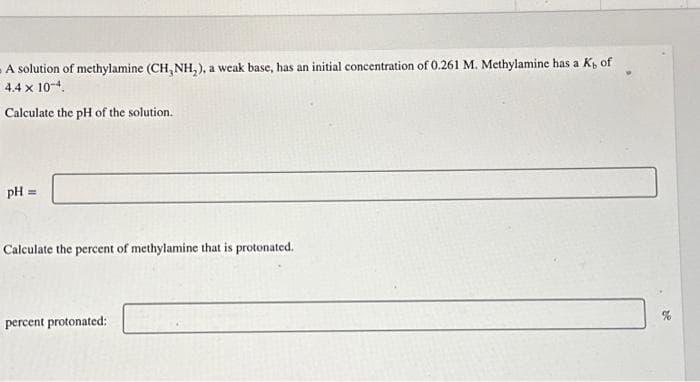 A solution of methylamine (CH, NH₂), a weak base, has an initial concentration of 0.261 M. Methylamine has a K, of
4.4 x 10-4.
Calculate the pH of the solution.
pH =
Calculate the percent of methylamine that is protonated.
percent protonated: