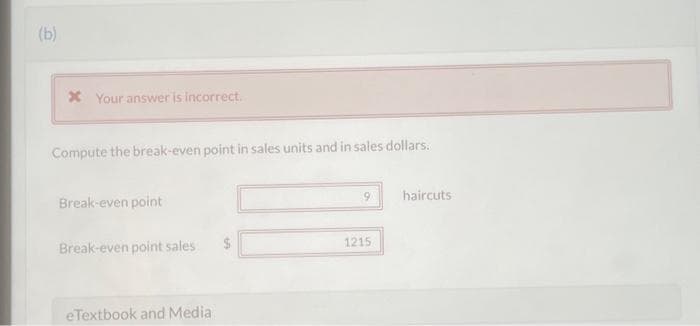 (b)
* Your answer is incorrect.
Compute the break-even point in sales units and in sales dollars.
Break-even point
Break-even point sales
eTextbook and Media
1215
haircuts