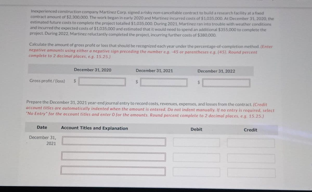 Inexperienced construction company Martinez Corp. signed a risky non-cancellable contract to build a research facility at a fixed
contract amount of $2,300,000. The work began in early 2020 and Martinez incurred costs of $1,035,000. At December 31, 2020, the
estimated future costs to complete the project totalled $1,035,000. During 2021, Martinez ran into trouble with weather conditions
and incurred the expected costs of $1,035,000 and estimated that it would need to spend an additional $355,000 to complete the
project. During 2022, Martinez reluctantly completed the project, incurring further costs of $380,000.
Calculate the amount of gross profit or loss that should be recognized each year under the percentage-of-completion method. (Enter
negative amounts using either a negative sign preceding the number e.g. -45 or parentheses e.g. (45). Round percent
complete to 2 decimal places, e.g. 15.25.)
Gross profit/(loss)
Date
December 31, 2020
December 31,
2021
$
December 31, 2021
Prepare the December 31, 2021 year-end journal entry to record costs, revenues, expenses, and losses from the contract. (Credit
account titles are automatically indented when the amount is entered. Do not indent manually. If no entry is required, select
"No Entry" for the account titles and enter 0 for the amounts. Round percent complete to 2 decimal places, e.g. 15.25.)
Account Titles and Explanation
$
December 31, 2022
Debit
100
Credit
100