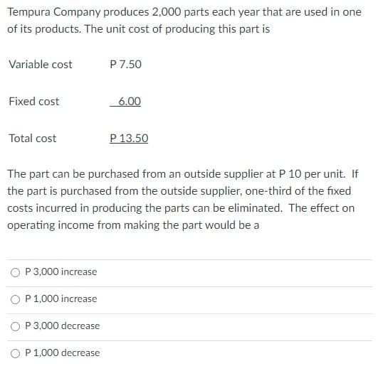 Tempura Company produces 2,000 parts each year that are used in one
of its products. The unit cost of producing this part is
Variable cost
P 7.50
Fixed cost
6.00
Total cost
P 13.50
The part can be purchased from an outside supplier at P 10 per unit. If
the part is purchased from the outside supplier, one-third of the fixed
costs incurred in producing the parts can be eliminated. The effect on
operating income from making the part would be a
P 3,000 increase
O P1,000 increase
O P3,000 decrease
O P 1,000 decrease

