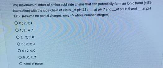 The maximum number of amino acid side chains that can potentially form an ionic bond (+ll-
interaction) with the side chain of His is _at pH 21;at pH 7 and at pH 11.5 andat pH
13.5. (assume no partial charges, only +/- whole number integers)
00: 2; 3:1
01:2:4:1
O 2;2;3,0
O 0: 2; 3;0
00:2; 4: 0
00: 0; 2; 2
none of these
