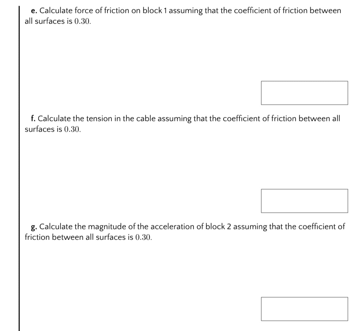 e. Calculate force of friction on block 1 assuming that the coefficient of friction between
all surfaces is 0.30.
f. Calculate the tension in the cable assuming that the coefficient of friction between all
surfaces is 0.30.
g. Calculate the magnitude of the acceleration of block 2 assuming that the coefficient of
friction between all surfaces is 0.30.
