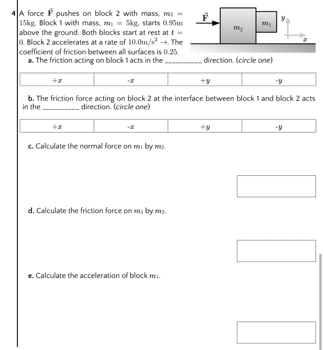 4 A force F pushes on block 2 with mass, m2 =
15kg. Block 1 with mass, mị =
5kg, starts 0.95m
mị
m2
above the ground. Both blocks start at rest at t =
0. Block 2 accelerates at a rate of 10.0m/s² →. The
coefficient of friction between all surfaces is 0.25.
a. The friction acting on block 1 acts in the
direction. (circle one)
+x
-x
+y
-y
b. The friction force acting on block 2 at the interface between block 1 and block 2 acts
in the
direction. (circle one)
+x
-x
+y
-y
c. Calculate the normal force on mi by m2.
d. Calculate the friction force on mi by m2.
e. Calculate the acceleration of block mi.
