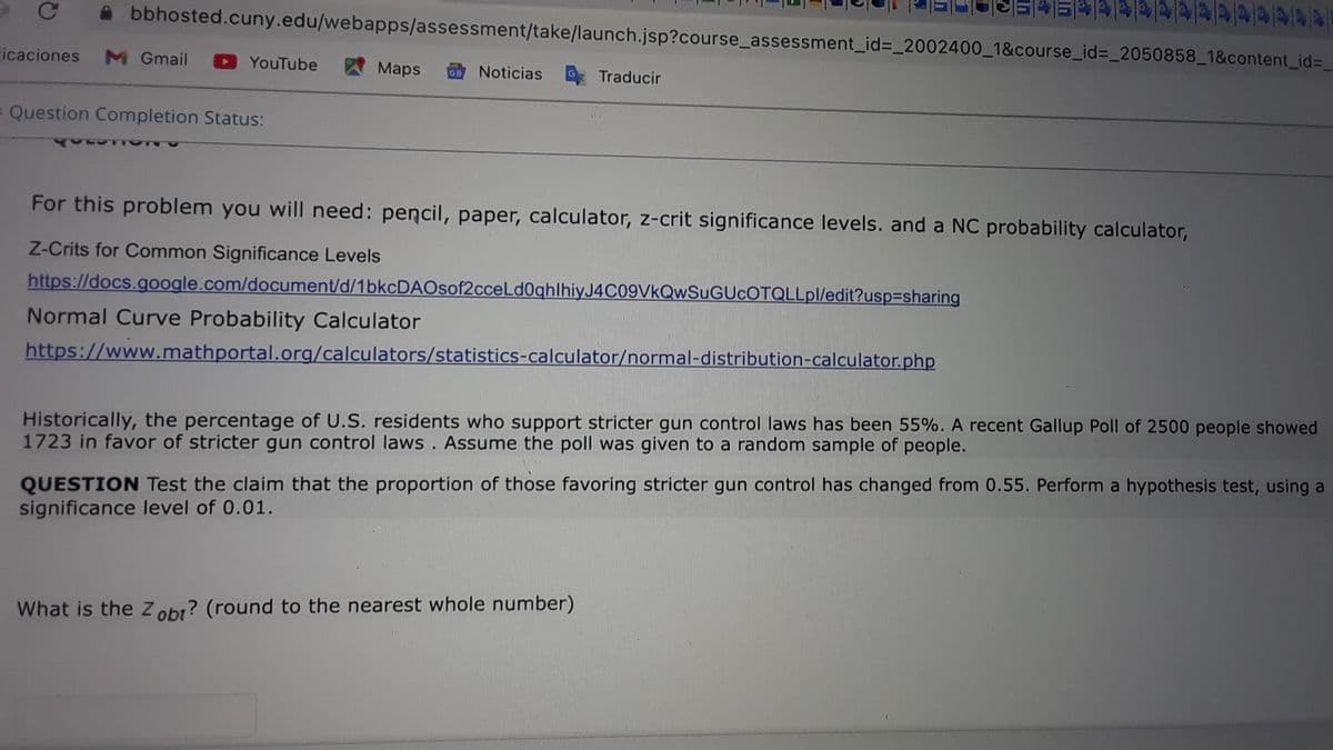 bbhosted.cuny.edu/webapps/assessment/take/launch.jsp?course_assessment_id%3D_2002400_1&course_id%3_2050858_1&content_id%3_
icaciones
M Gmail
YouTube
Maps
Noticias
O Traducir
Question Completion Status:
For this problem you will need: pencil, paper, calculator, z-crit significance levels. and a NC probability calculator,
Z-Crits for Common Significance Levels
https://docs.g0ogle.com/document/d/1bkcDAOsof2cceLd0qhlhiyJ4C09VkQwSuGUcOTQLLpl/edit?usp3sharing
Normal Curve Probability Calculator
https://www.mathportal.org/calculators/statistics-calculator/normal-distribution-calculator.php
Historically, the percentage of U.S. residents who support stricter gun control laws has been 55%. A recent Gallup Poll of 2500 people showed
1723 in favor of stricter gun control laws . Assume the poll was given to a random sample of people.
QUESTION Test the claim that the proportion of those favoring stricter gun control has changed from 0.55. Perform a hypothesis test, using a
significance level of 0.01.
What is the Z obr? (round to the nearest whole number)
