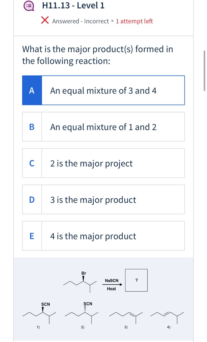 H11.13 - Level 1
X Answered - Incorrect • 1 attempt left
What is the major product(s) formed in
the following reaction:
A
An equal mixture of 3 and 4
В
An equal mixture of 1 and 2
2 is the major project
3 is the major product
4 is the major product
Br
NaSCN
?
Heat
SCN
SCN
1)
2)
3)
4)
