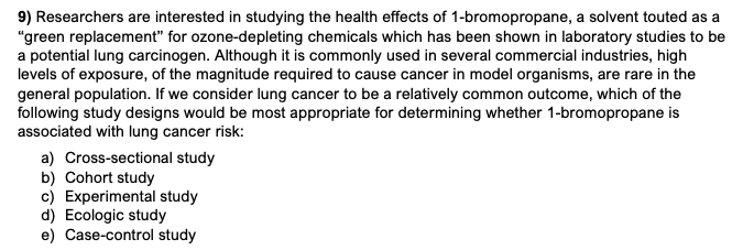 9) Researchers are interested in studying the health effects of 1-bromopropane, a solvent touted as a
"green replacement" for ozone-depleting chemicals which has been shown in laboratory studies to be
a potential lung carcinogen. Although it is commonly used in several commercial industries, high
levels of exposure, of the magnitude required to cause cancer in model organisms, are rare in the
general population. If we consider lung cancer to be a relatively common outcome, which of the
following study designs would be most appropriate for determining whether 1-bromopropane is
associated with lung cancer risk:
a) Cross-sectional study
b) Cohort study
c) Experimental study
d) Ecologic study
e) Case-control study