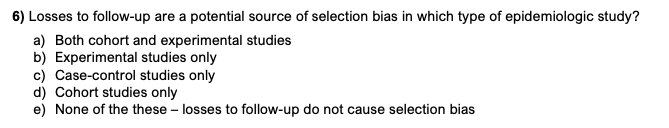 6) Losses to follow-up are a potential source of selection bias in which type of epidemiologic study?
a) Both cohort and experimental studies
b) Experimental studies only
c) Case-control studies only
d) Cohort studies only
e) None of the these - losses to follow-up do not cause selection bias