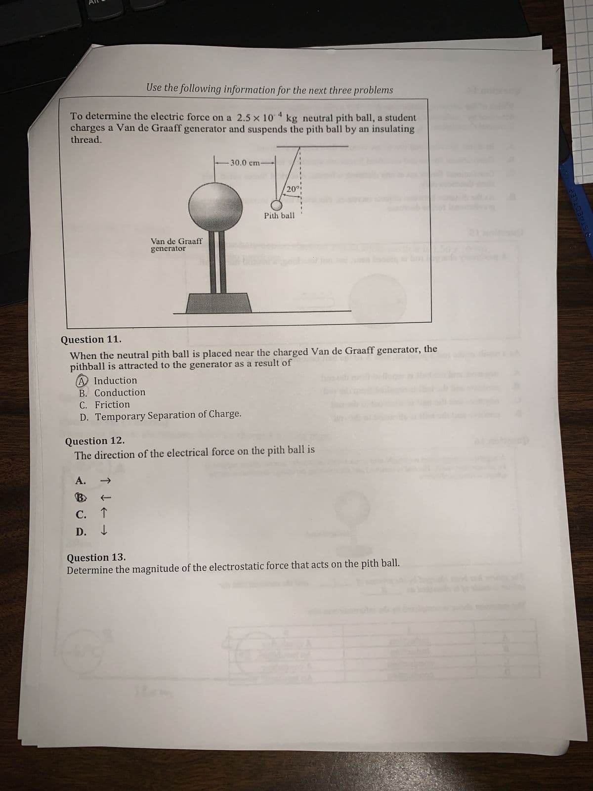 Use the following information for the next three problems
To determine the electric force on a 2.5 x 104 kg neutral pith ball, a student
charges a Van de Graaff generator and suspends the pith ball by an insulating
thread.
Van de Graaff
generator
A Induction
B. Conduction
C. Friction
D. Temporary Separation of Charge.
↓e
-30.0 cm-
C.
↑
D. ↓
Question 11.
90 m
When the neutral pith ball is placed near the charged Van de Graaff generator, the
pithball is attracted to the generator as a result of
Question 12.
The direction of the electrical force on the pith ball is
A.
20º;
Item
Pith ball
Question 13.
Determine the magnitude of the electrostatic force that acts on the pith ball.
46
1.50
STAEDTLER
