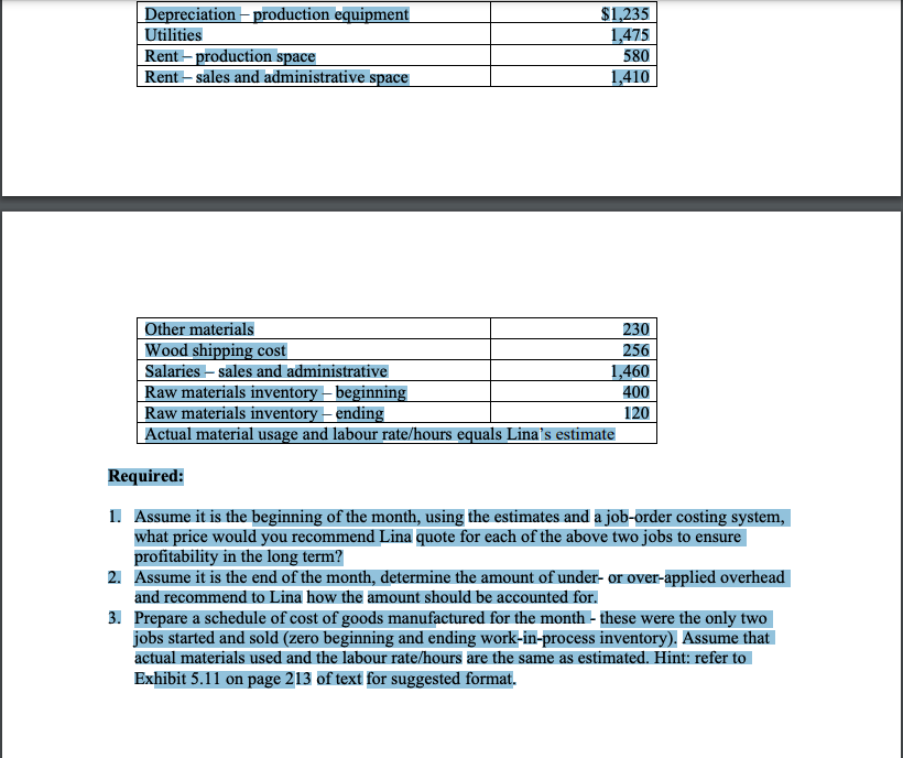 Depreciation – production equipment
Utilities
$1,235
1,475
Rent – production space
Rent – sales and administrative space
580
1,410
Other materials
Wood shipping cost
230
256
1,460
400
Salaries – sales and administrative
|Raw materials inventory – beginning
Raw materials inventory – ending
Actual material usage and labour rate/hours equals Lina's estimate
120
Required:
I. Assume it is the beginning of the month, using the estimates and a job-order costing system,
what price would you recommend Lina quote for each of the above two jobs to ensure
profitability in the long term?
2. Assume it is the end of the month, determine the amount of under- or over-applied overhead
and recommend to Lina how the amount should be accounted for.
3. Prepare a schedule of cost of goods manufactured for the month - these were the only two
jobs started and sold (zero beginning and ending work-in-process inventory). Assume that
actual materials used and the labour rate/hours are the same as estimated. Hint: refer to
Exhibit 5.11 on page 213 of text for suggested format.
