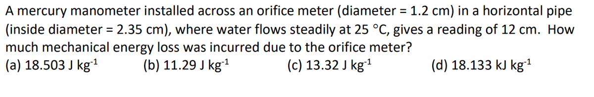 A mercury manometer installed across an orifice meter (diameter = 1.2 cm) in a horizontal pipe
(inside diameter = 2.35 cm), where water flows steadily at 25 °C, gives a reading of 12 cm. How
much mechanical energy loss was incurred due to the orifice meter?
(a) 18.503 J kg-¹
(b) 11.29 J kg-¹
(c) 13.32 J kg-¹
(d) 18.133 kJ kg-¹