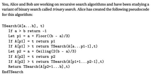 You, Alice and Bob are working on recursive search algorithms and have been studying a
variant of binary search called trinary search. Alice has created the following pseudocode
for this algorithm:
TSearch (A[a...b], t)
If a b return -1
Let p1= a + Floor ((b-a)/3)
If A [p1] = t return pl
If A[p1] > t return TSearch (A[a...p1-1],t)
Let p2= a + Ceiling (2(b - a)/3)
If A[p2]t return p2
If A[p2] > t return TSearch (A [p1+1...p2-1],t)
Return TSearch (A [p2+1...b],t)
EndTSearch