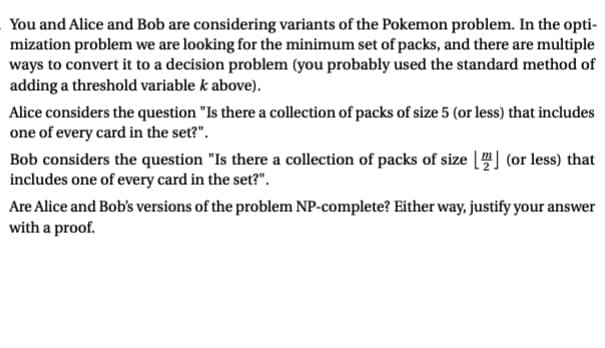 You and Alice and Bob are considering variants of the Pokemon problem. In the opti-
mization problem we are looking for the minimum set of packs, and there are multiple
ways to convert it to a decision problem (you probably used the standard method of
adding a threshold variable k above).
Alice considers the question "Is there a collection of packs of size 5 (or less) that includes
one of every card in the set?".
Bob considers the question "Is there a collection of packs of size [2] (or less) that
includes one of every card in the set?".
Are Alice and Bob's versions of the problem NP-complete? Either way, justify your answer
with a proof.