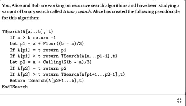 You, Alice and Bob are working on recursive search algorithms and have been studying a
variant of binary search called trinary search. Alice has created the following pseudocode
for this algorithm:
TSearch (A[a...b], t)
If a b return -1
Let p1= a + Floor ((b-a)/3)
If A[p1] t return pl
If A[p1]> t return TSearch (A [a...p1-1],t)
Let p2= a + Ceiling (2(b a)/3)
If A [p2] t return p2
=
If A [p2] > t return TSearch (A [p1+1...p2-1],t)
Return TSearch (A [p2+1...b],t)
EndTSearch
JL
17