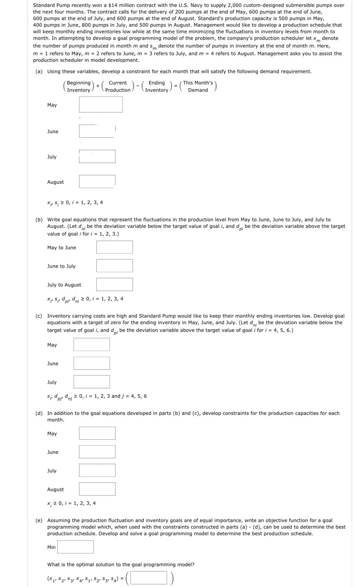 Standard Pump recently won a $14 million contract with the U.S. Navy to supply 2,000 custom-designed submersible pumps over
the next four months. The contract calls for the delivery of 200 pumps at the end of May, 600 pumps at the end of June,
600 pumps at the end of July, and 600 pumps at the end of August. Standard's production capacity is 500 pumps in May,
400 pumps in June, 800 pumps in July, and 500 pumps in August. Management would like to develop a production schedule that
will keep monthly ending inventories low while at the same time minimizing the fluctuations in inventory levels from month to
month. In attempting to develop a goal programming model of the problem, the company's production scheduler let x denote
the number of pumps produced in month m and s denote the number of pumps in inventory at the end of month m. Here,
m = 1 refers to May, m = 2 refers to June, m = 3 refers to July, and m = 4 refers to August. Management asks you to assist the
production scheduler in model development.
(a) Using these variables, develop a constraint for each month that will satisfy the following demand requirement.
Beginning Current
+(
Inventory/ Production A
) = (T
This Month's
Demand
May
June
July
August
X₁, 5, ≥ 0, 1 = 1, 2, 3, 4
(b) Write goal equations that represent the fluctuations in the production level from May to June, June to July, and July
uly to
August. (Let d be the deviation variable below the target value of goal i, and dp be the deviation variable above the target
value of goal i for i = 1, 2, 3.)
May to June
June to July
July to August
XS pidi 20,/= 1, 2, 3, 4
May
(c) Inventory carrying costs are high and Standard Pump would like to keep their monthly ending inventories low. Develop goal
equations with a target of zero for the ending inventory in May, June, and July. (Let d be the deviation variable below the
target value of goal i, and do, be the deviation variable above the target value of goal i for i= 4, 5, 6.)
June
July
May
Spjdnj 20, i = 1, 2, 3 and j = 4, 5, 6
(d) In addition to the goal equations developed in parts (b) and (c), develop constraints for the production capacities for each
month.
June
300
July
Ending=
Inventory.
August
x, 20, 1, 2, 3, 4
Min
(e) Assuming the production fluctuation and inventory goals are of equal importance, write an objective function for a goal
programming model which, when used with the constraints constructed in parts (a) - (d), can be used to determine the best
production schedule. Develop and solve a goal programming model to determine the best production schedule.
What is the optimal solution to the goal programming model?
(X₁ X₂ X3 X41 S₁ S₂, S3, S4) =