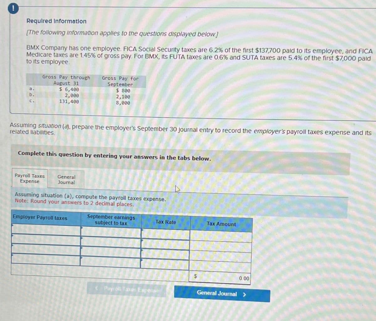 Required Information
[The following Information applies to the questions displayed below.]
BMX Company has one employee. FICA Social Security taxes are 6.2% of the first $137,700 paid to its employee, and FICA
Medicare taxes are 1.45% of gross pay. For BMX, Its FUTA taxes are 0.6% and SUTA taxes are 5.4% of the first $7,000 pald
to its employee.
a.
b.
C.
Gross Pay through
August 31
$ 6,400
2,000
131,400
Gross Pay for
September
$ 800
2,100
8,000
Assuming situation (a), prepare the employer's September 30 journal entry to record the employer's payroll taxes expense and its
related liabilities.
Complete this question by entering your answers in the tabs below.
Payroll Taxes
Expense
General
Journal
Assuming situation (a), compute the payroll taxes expense.
Note: Round your answers to 2 decimal places.
Employer Payroll taxes
September earnings
subject to tax
Tax Rate
Tax Amount
<Payroll Taxes Expense
$
0.00
General Journal >