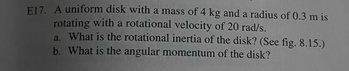 E17. A uniform disk with a mass of 4 kg and a radius of 0.3 m is
rotating with a rotational velocity of 20 rad/s.
a. What is the rotational inertia of the disk? (See fig. 8.15.)
b. What is the angular momentum of the disk?