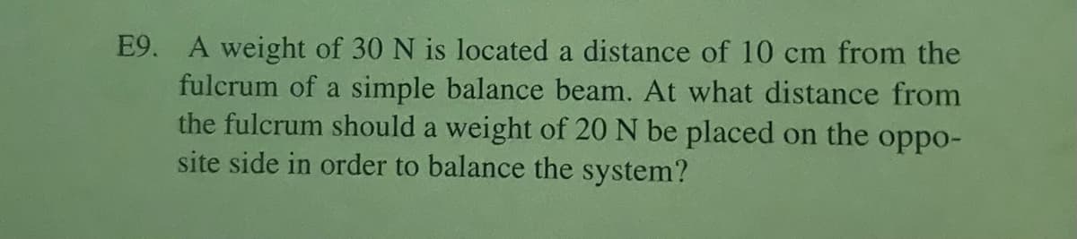 E9. A weight of 30 N is located a distance of 10 cm from the
fulcrum of a simple balance beam. At what distance from
the fulcrum should a weight of 20 N be placed on the oppo-
site side in order to balance the system?