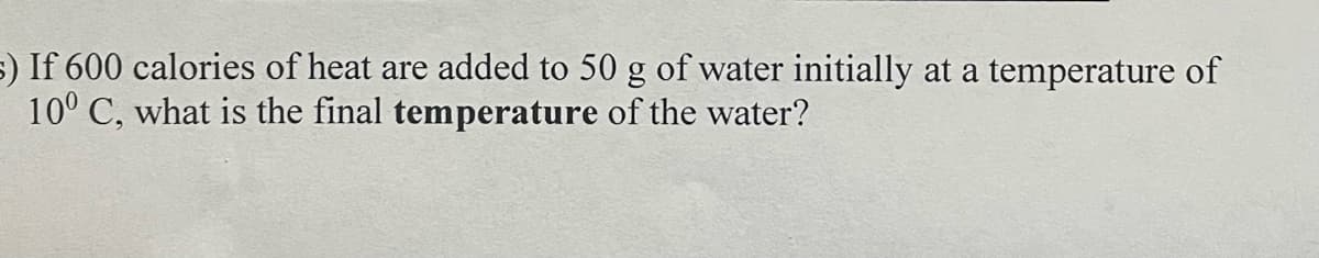 5) If 600 calories of heat are added to 50 g of water initially at a temperature of
10° C, what is the final temperature of the water?