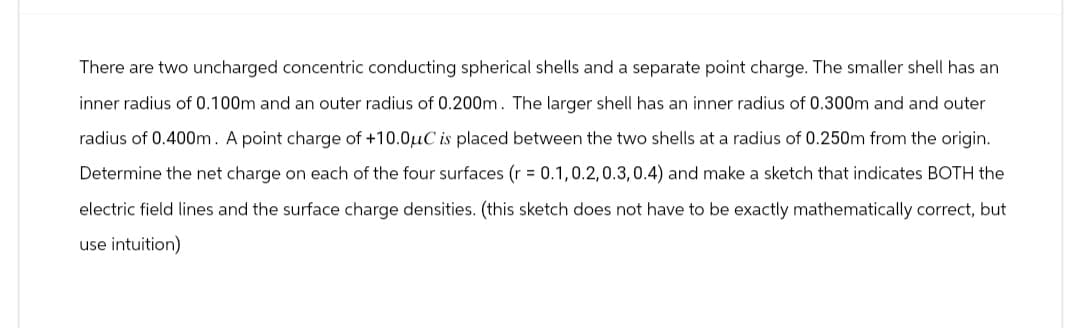 There are two uncharged concentric conducting spherical shells and a separate point charge. The smaller shell has an
inner radius of 0.100m and an outer radius of 0.200m. The larger shell has an inner radius of 0.300m and and outer
radius of 0.400m. A point charge of +10.0μC is placed between the two shells at a radius of 0.250m from the origin.
Determine the net charge on each of the four surfaces (r = 0.1,0.2, 0.3, 0.4) and make a sketch that indicates BOTH the
electric field lines and the surface charge densities. (this sketch does not have to be exactly mathematically correct, but
use intuition)