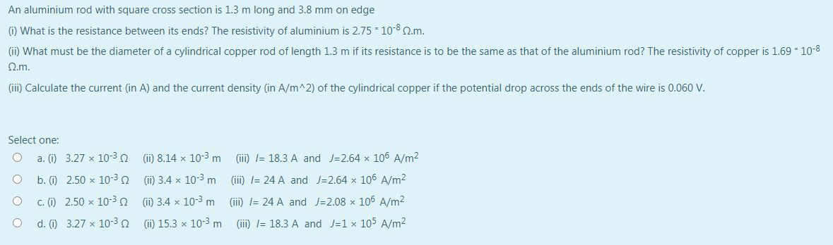 An aluminium rod with square cross section is 1.3 m long and 3.8 mm on edge
(i) What is the resistance between its ends? The resistivity of aluminium is 2.75 * 10-8 2.m.
(ii) What must be the diameter of a cylindrical copper rod of length 1.3 m if its resistance is to be the same as that of the aluminium rod? The resistivity of copper is 1.69 * 10-8
Q.m.
(iii) Calculate the current (in A) and the current density (in A/m^2) of the cylindrical copper if the potential drop across the ends of the wire is 0.060 V.
Select one:
a. (i) 3.27 x 10-3 0
(ii) 8.14 x 10-3 m
(iii) I= 18.3 A and J=2.64 x 106 A/m2
b. (i) 2.50 x 10-3 2
(ii) 3.4 x 10-3 m
(iii) l= 24 A and J=2.64 x 106 A/m2
c. (i) 2.50 x 10-3
(i) 3.4 x 10-3 m
(iii) l= 24 A and J=2.08 × 106 A/m2
d. (i) 3.27 x 10-3
(ii) 15.3 x 10-3 m (iii) l= 18.3 A and J=1 x 105 A/m2
