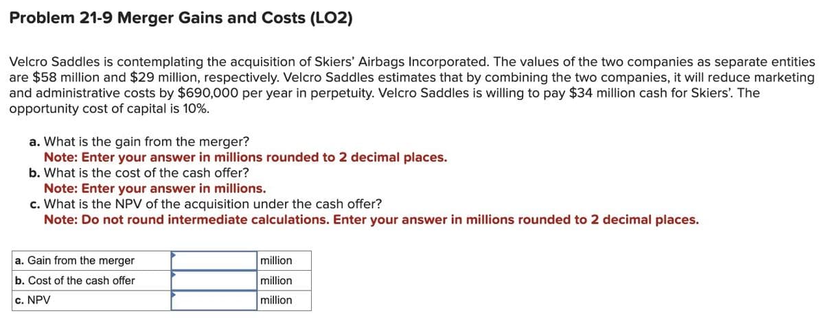 Problem 21-9 Merger Gains and Costs (LO2)
Velcro Saddles is contemplating the acquisition of Skiers' Airbags Incorporated. The values of the two companies as separate entities
are $58 million and $29 million, respectively. Velcro Saddles estimates that by combining the two companies, it will reduce marketing
and administrative costs by $690,000 per year in perpetuity. Velcro Saddles is willing to pay $34 million cash for Skiers'. The
opportunity cost of capital is 10%.
a. What is the gain from the merger?
Note: Enter your answer in millions rounded to 2 decimal places.
b. What is the cost of the cash offer?
Note: Enter your answer in millions.
c. What is the NPV of the acquisition under the cash offer?
Note: Do not round intermediate calculations. Enter your answer in millions rounded to 2 decimal places.
a. Gain from the merger
b. Cost of the cash offer
c. NPV
million
million
million