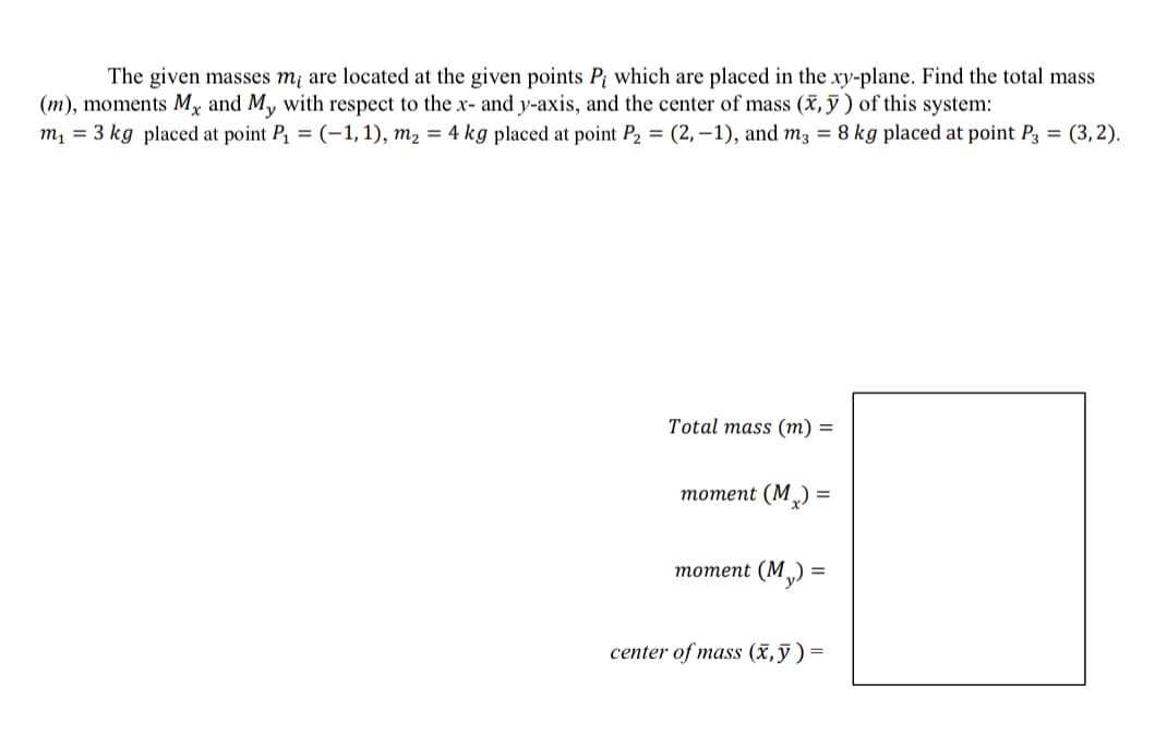 The given masses m¡ are located at the given points P; which are placed in the xy-plane. Find the total mass
(m), moments Mx and My with respect to the x- and y-axis, and the center of mass (x, ỹ ) of this system:
m = 3 kg placed at point P, = (-1, 1), m2 = 4 kg placed at point P2 = (2, –1), and m3 = 8 kg placed at point P3 = (3,2).
Total mass (m) =
тотеnt (M,) %3
тотеnt (M ) —
center of mass (x,ỹ)=
