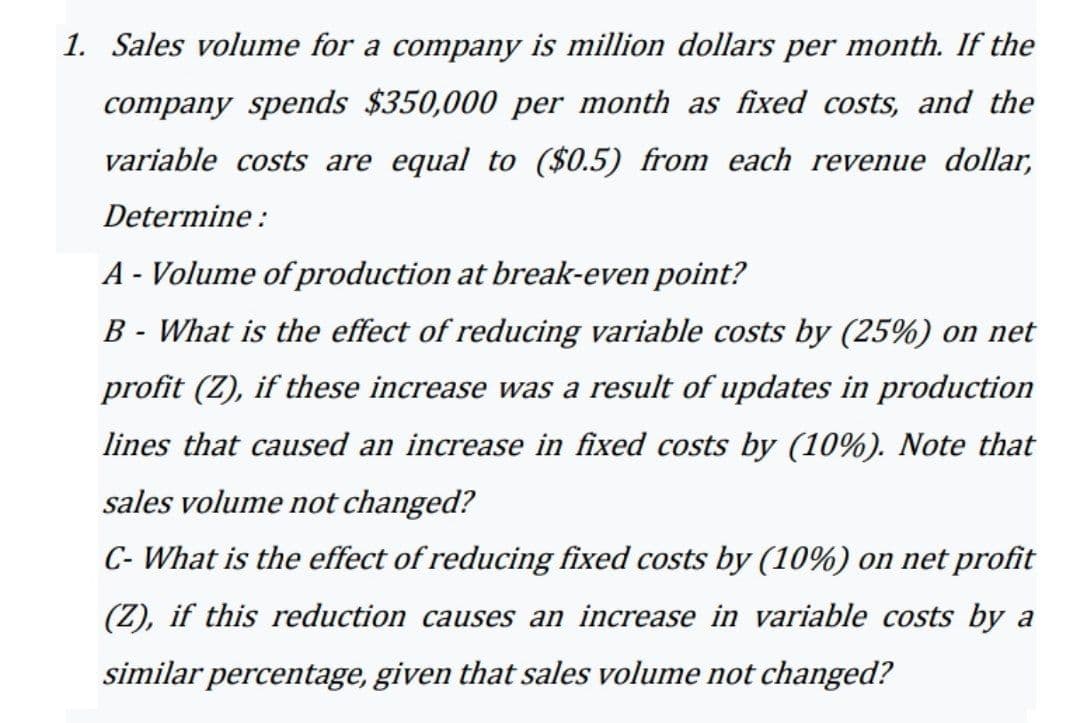 1. Sales volume for a company is million dollars per month. If the
company spends $350,000 per month as fixed costs, and the
variable costs are equal to ($0.5) from each revenue dollar,
Determine :
A - Volume of production at break-even point?
B - What is the effect of reducing variable costs by (25%) on net
profit (Z), if these increase was a result of updates in production
lines that caused an increase in fixed costs by (10%). Note that
sales volume not changed?
C- What is the effect of reducing fixed costs by (10%) on net profit
(Z), if this reduction causes an increase in variable costs by a
similar percentage, given that sales volume not changed?
