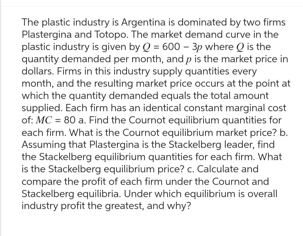 The plastic industry is Argentina is dominated by two firms
Plastergina and Totopo. The market demand curve in the
plastic industry is given by Q = 600 - 3p where Q is the
quantity demanded per month, and p is the market price in
dollars. Firms in this industry supply quantities every
month, and the resulting market price occurs at the point at
which the quantity demanded equals the total amount
supplied. Each firm has an identical constant marginal cost
of: MC = 80 a. Find the Cournot equilibrium quantities for
each firm. What is the Cournot equilibrium market price? b.
Assuming that Plastergina is the Stackelberg leader, find
the Stackelberg equilibrium quantities for each firm. What
is the Stackelberg equilibrium price? c. Calculate and
compare the profit of each firm under the Cournot and
Stackelberg equilibria. Under which equilibrium is overall
industry profit the greatest, and why?