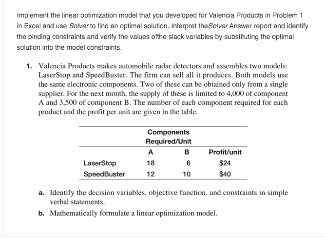 Implement the linear optimization model that you developed for Valencia Products in Problem 1
in Excel and use Solver to find an optimal solution. Interpret the Solver Answer report and identify
the binding constraints and verify the values ofthe slack variables by substituting the optimal
solution into the model constraints.
1. Valencia Products makes automobile radar detectors and assembles two models:
LaserStop and SpeedBuster. The firm can sell all it produces. Both models use
the same electronic components. Two of these can be obtained only from a single
supplier. For the next month, the supply of these is limited to 4,000 of component
A and 3,500 of component B. The number of each component required for each
product and the profit per unit are given in the table.
LaserStop
SpeedBuster
Components
Required/Unit
A
B
Profit/unit
18
6
$24
12
10
$40
a. Identify the decision variables, objective function, and constraints in simple
verbal statements.
b. Mathematically formulate a linear optimization model.