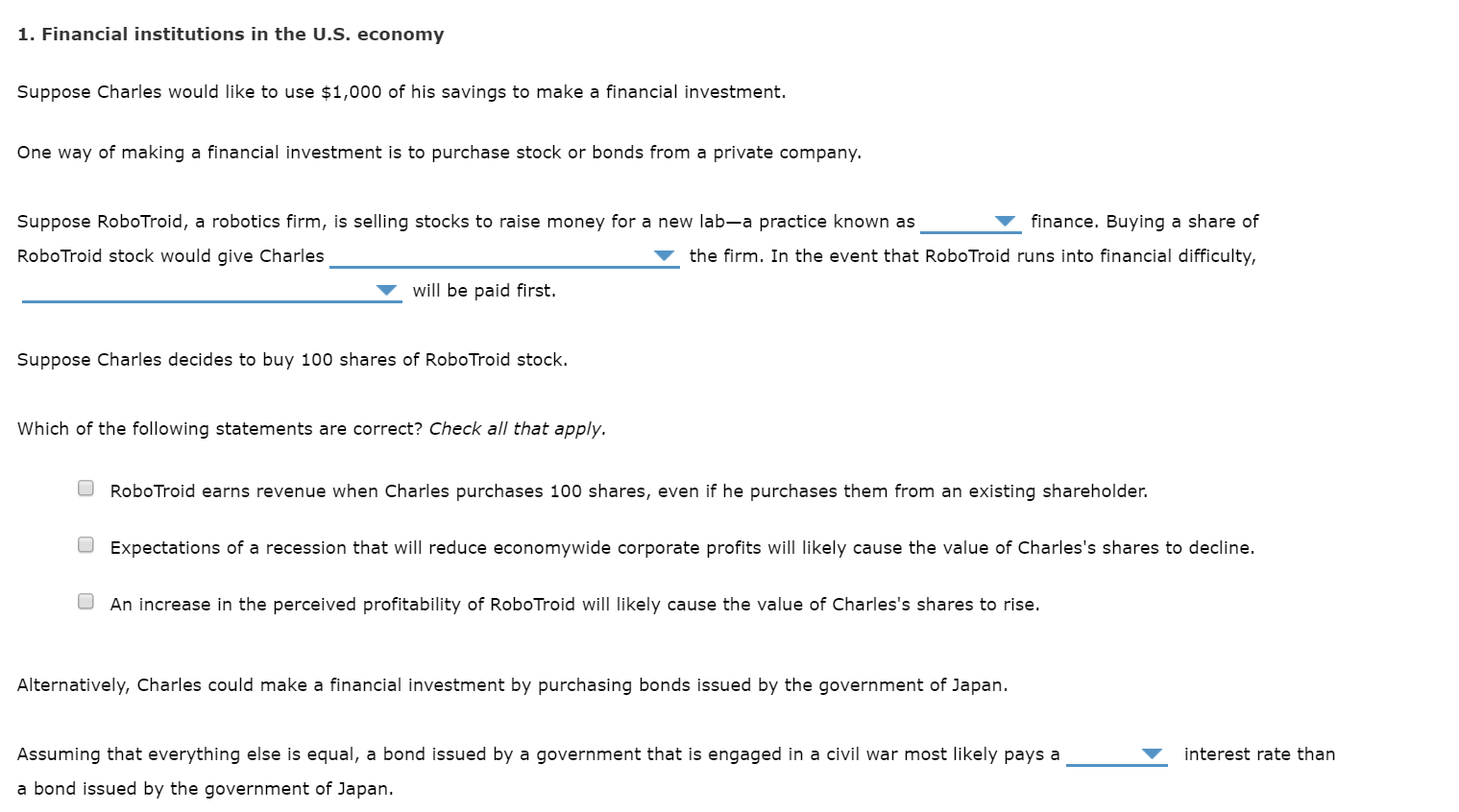1. Financial institutions in the U.S. economy
Suppose Charles would like to use $1,000 of his savings to make a financial investment.
One way of making a financial investment is to purchase stock or bonds from a private company.
Suppose RoboTroid, a robotics firm, is selling stocks to raise money for a new lab-a practice known as
finance. Buying a share of
RoboTroid stock would give Charles
the firm. In the event that RoboTroid runs into financial difficulty,
will be paid first.
Suppose Charles decides to buy 100 shares of RoboTroid stock.
Which of the following statements are correct? Check all that apply.
RoboTroid earns revenue when Charles purchases 100 shares, even if he purchases them from an existing shareholder.
O Expectations of a recession that will reduce economywide corporate profits will likely cause the value of Charles's shares to decline.
An increase in the perceived profitability of RoboTroid will likely cause the value of Charles's shares to rise.
Alternatively, Charles could make a financial investment by purchasing bonds issued by the government of Japan.
Assuming that everything else is equal, a bond issued by a government that is engaged in a civil war most likely pays a
interest rate than
a bond issued by the government of Japan.
