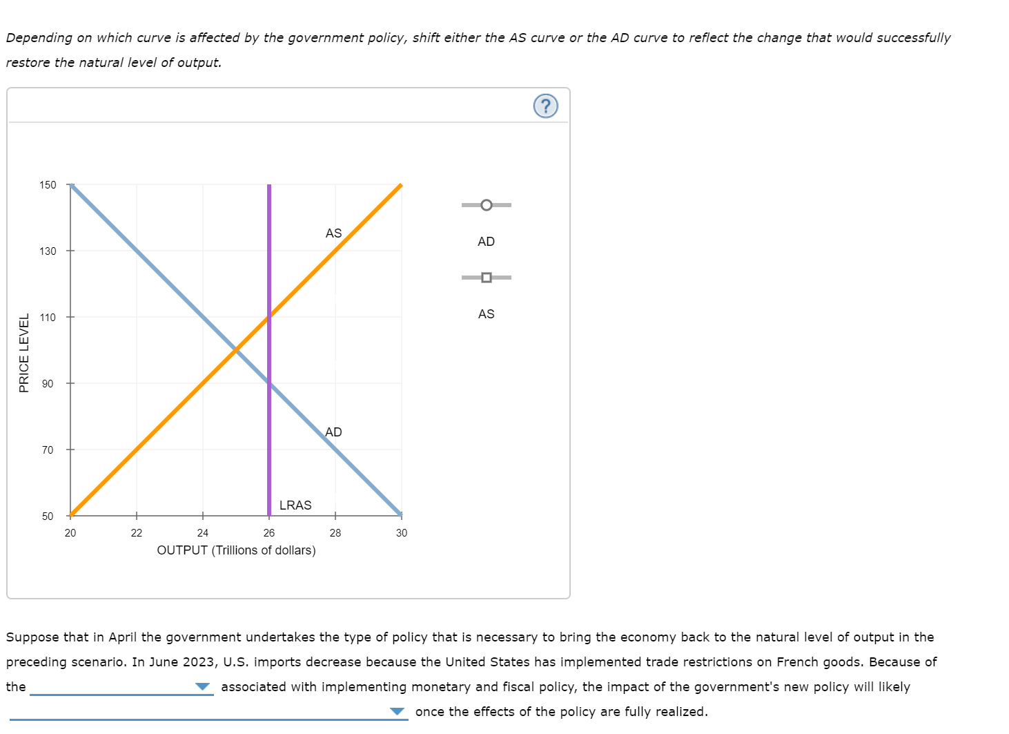 Depending on which curve is affected by the government policy, shift either the AS curve or the AD curve to reflect the change that would successfully
restore the natural level of output.
150
AS
AD
130
AS
110
AD
70
LRAS
50
20
22
24
26
28
30
OUTPUT (Trillions of dollars)
Suppose that in April the government undertakes the type of policy that is necessary to bring the economy back to the natural level of output in the
preceding scenario. In June 2023, U.S. imports decrease because the United States has implemented trade restrictions on French goods. Because of
the
associated with implementing monetary and fiscal policy, the impact of the government's new policy will likely
once the effects of the policy are fully realized.
PRICE LEVEL
