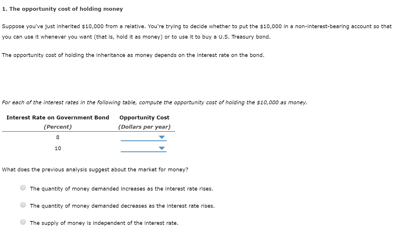 1. The opportunity cost of holding money
Suppose you've just inherited $10,000 from a relative. You're trying to decide whether to put the $10,000 in a non-interest-bearing account so that
you can use it whenever you want (that is, hold it as money) or to use it to buy a U.S. Treasury bond.
The opportunity cost of holding the inheritance as money depends on the interest rate on the bond.
For each of the interest rates in the following table, compute the opportunity cost of holding the $10,000 as money.
Interest Rate on Government Bond
Opportunity Cost
(Dollars per year)
(Percent)
10
What does the previous analysis suggest about the market for money?
The quantity of money demanded increases as the interest rate rises.
The quantity of money demanded decreases as the interest rate rises.
The supply of money is independent of the interest rate.
