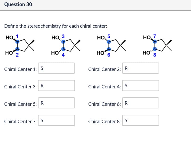 Question 30
Define the stereochemistry for each chiral center:
НО,1
HO 2
Chiral Center 1: 5
НО, 3
НО, 5
НО. 7
HO
4
HO
6
HO 8
Chiral Center 2: R
Chiral Center 3: R
Chiral Center 4: S
Chiral Center 5: R
Chiral Center 6: R
Chiral Center 7: S
Chiral Center 8: S