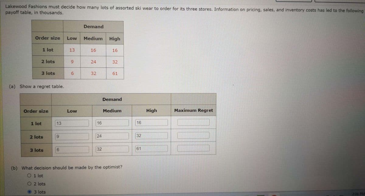 Lakewood Fashions must decide how many lots of assorted ski wear to order for its three stores. Information on pricing, sales, and inventory costs has led to the following
payoff table, in thousands.
Order size
1 lot
2 lots
3 lots
(a) Show a regret table.
Order size
1 lot
2 lots
3 lots
13
9
6
Low
13
9
6
Low
Demand
Medium
16
24
32
16
24
32
High
16
32
61
Demand
Medium
(b) What decision should be made by the optimist?
O 1 lot
O2 lots
3 lots
16
32
61
High
Maximum Regret
2:06 PM