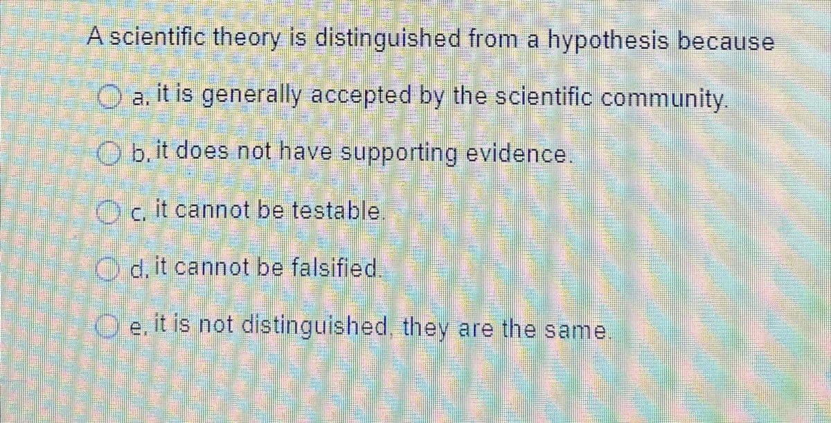 A scientific theory is distinguished from a hypothesis because
O a. it is generally accepted by the scientific community.
Ob, it does not have supporting evidence.
Oc. it cannot be testable
Od, it cannot be falsified.
Oe, it is not distinguished, they are the same.