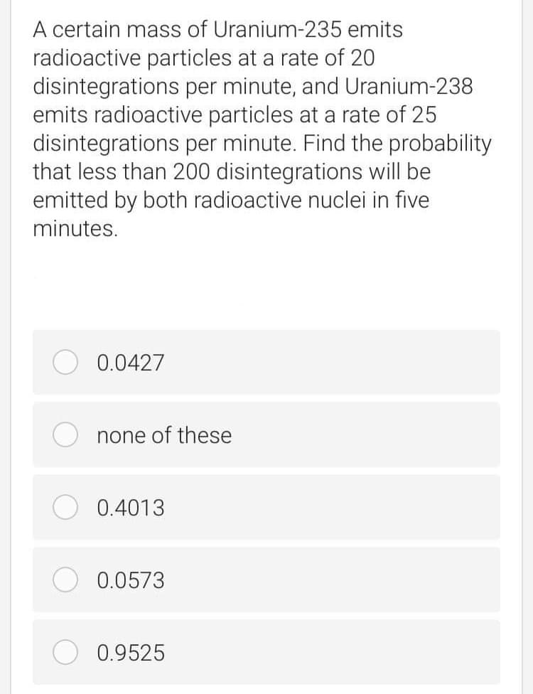 A certain mass of Uranium-235 emits
radioactive particles at a rate of 20
disintegrations per minute, and Uranium-238
emits radioactive particles at a rate of 25
disintegrations per minute. Find the probability
that less than 200 disintegrations will be
emitted by both radioactive nuclei in five
minutes.
0.0427
none of these
0.4013
0.0573
0.9525
