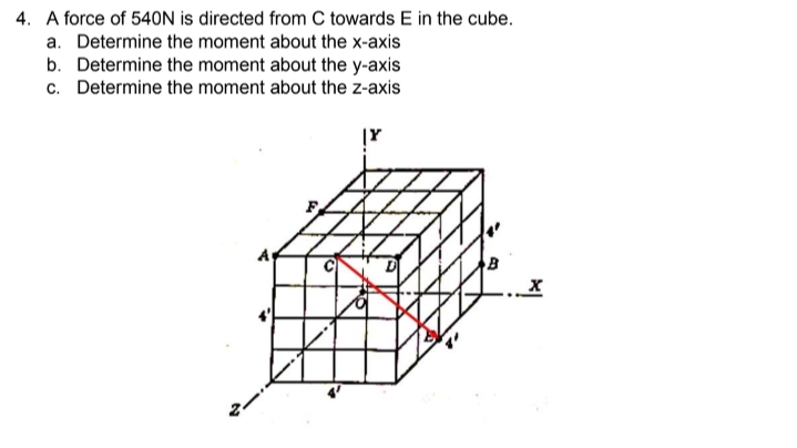 4. A force of 540N is directed from C towards E in the cube.
a. Determine the moment about the x-axis
b. Determine the moment about the y-axis
c. Determine the moment about the z-axis
|Y
X