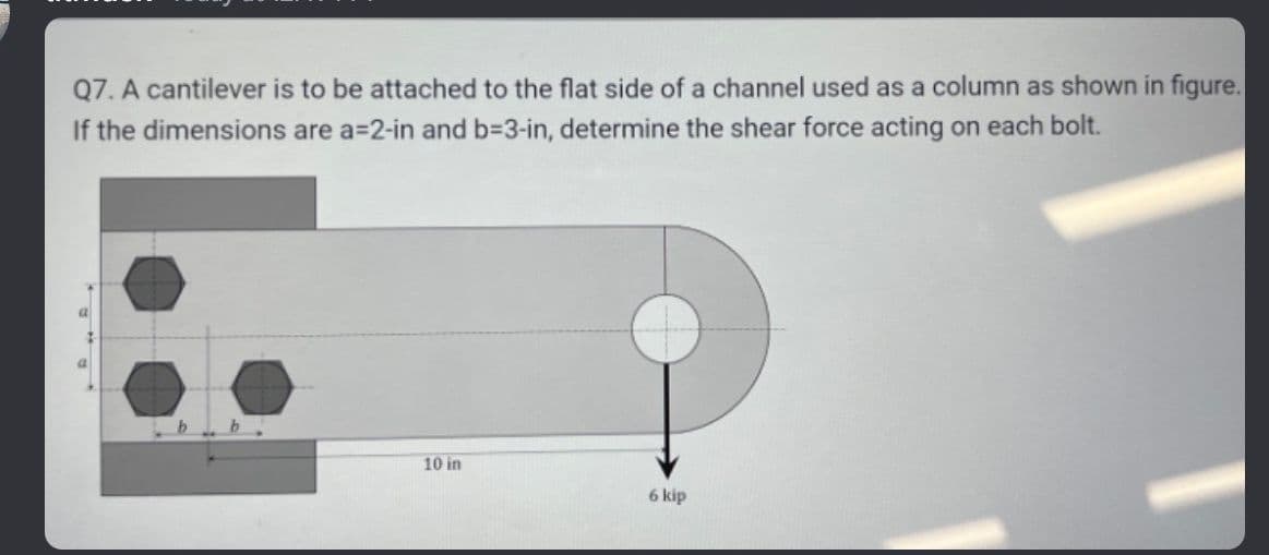 Q7. A cantilever is to be attached to the flat side of a channel used as a column as shown in figure.
If the dimensions are a-2-in and b=3-in, determine the shear force acting on each bolt.
10 in
6 kip