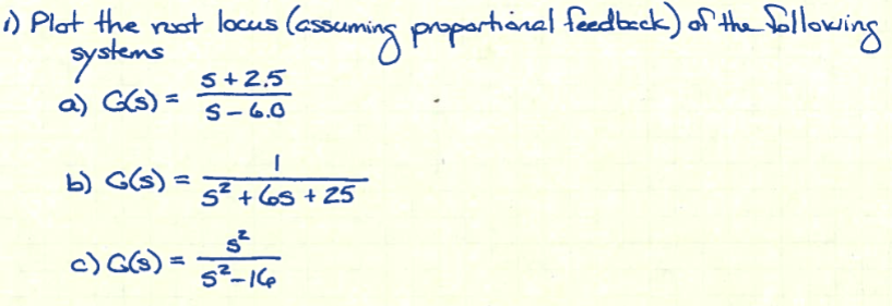 1) Plot the root locus (assuming proportional feedback) of the following
systems
a) G(s) =
5+2.5
S-6.0
b) G(s) =
c) G(s) =
I
5² +65 +25
5²5 - 1 (₂
5²-16