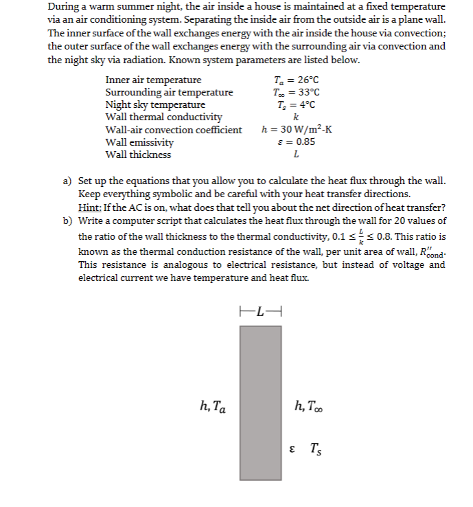 During a warm summer night, the air inside a house is maintained at a fixed temperature
via an air conditioning system. Separating the inside air from the outside air is a plane wall.
The inner surface of the wall exchanges energy with the air inside the house via convection;
the outer surface of the wall exchanges energy with the surrounding air via convection and
the night sky via radiation. Known system parameters are listed below.
Inner air temperature
Surrounding air temperature
Night sky temperature
Wall thermal conductivity
Wall-air convection coefficient
Wall emissivity
Wall thickness
T₂ = 26°C
Too = 33°C
T₂ = 4°C
k
h, Ta
h = 30 W/m²-K
ε = 0.85
L
a) Set up the equations that you allow you to calculate the heat flux through the wall.
Keep everything symbolic and be careful with your heat transfer directions.
Hint: If the AC is on, what does that tell you about the net direction of heat transfer?
b) Write a computer script that calculates the heat flux through the wall for 20 values of
the ratio of the wall thickness to the thermal conductivity, 0.1 ≤ ≤0.8. This ratio is
known as the thermal conduction resistance of the wall, per unit area of wall, Rond
This resistance is analogous to electrical resistance, but instead of voltage and
electrical current we have temperature and heat flux.
HĽA
h, Too
ε T