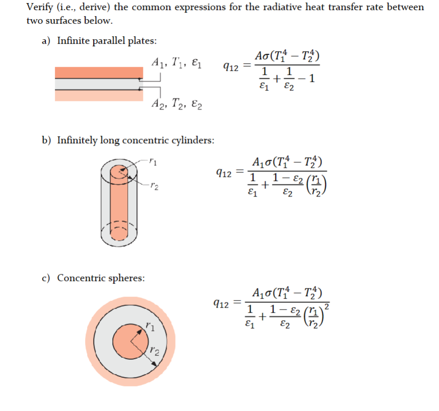 Verify (i.e., derive) the common expressions for the radiative heat transfer rate between
two surfaces below.
a) Infinite parallel plates:
A₁, T₁, E1
c) Concentric spheres:
A2, T2, E2
b) Infinitely long concentric cylinders:
12
12
912 =
912
912 =
Ao(Ti – T)
1
+
E1 E2
A₁ (T₁-T₂)
1-8₂ (11)
1
E2
E1
+
A₁ (T₁ - T₂)
-
22 ²2 (1) ²
E2
1 1 –
+
E1