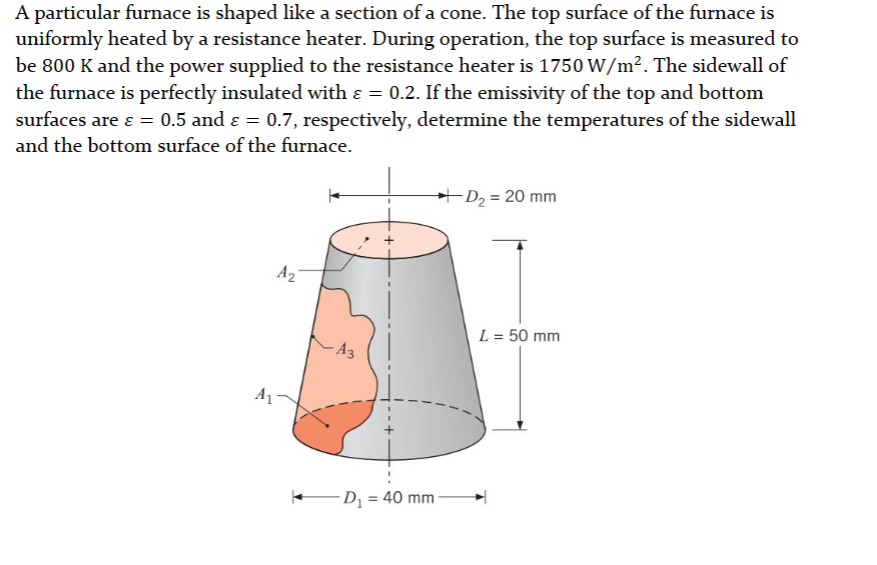 A particular furnace is shaped like a section of a cone. The top surface of the furnace is
uniformly heated by a resistance heater. During operation, the top surface is measured to
be 800 K and the power supplied to the resistance heater is 1750 W/m². The sidewall of
the furnace is perfectly insulated with & = 0.2. If the emissivity of the top and bottom
surfaces are ε = 0.5 and ε = 0.7, respectively, determine the temperatures of the sidewall
and the bottom surface of the furnace.
A₁
A2
A3
→→D₂ = 20 mm
D₁ = 40 mm
L = 50 mm