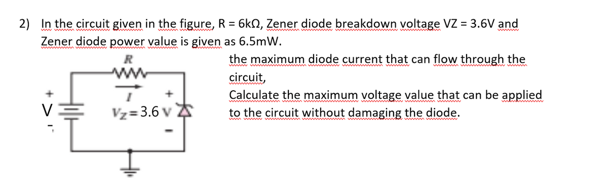 2) In the circuit given in the figure, R = 6k2, Zener diode breakdown voltage VZ = 3.6V and
www mm w
wwm w
Zener diode power value is given as 6.5mW.
wwm
the maximum diode current that can flow through the
www w m m w mw ww m w
ww md w m
circuit,
Calculate the maximum voltage value that can be applied
w w mww m w w m www m w
mentn
Vz=3.6 v A
to the circuit without damaging the diode.
wm w w ww m ww
