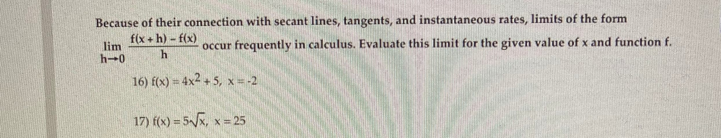 Because of their connection with secant lines, tangents, and instantaneous rates, limits of the form
f(x+ h) f(x)
lim
occur frequently in calculus. Evaluate this limit for the given value of x and function f.
h-0
16) f(x) 4x- +5, x -2
