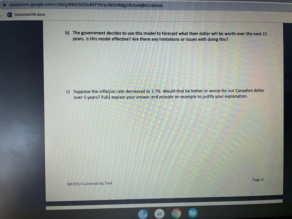 a classroom.google.com/c/Mzg4NDc50Dc4NTY5/a/NDUOM]92NZKXMİM3/details
Document40.docx
b) The government decides to use this model to forecast what their dollar will be worth over the next 15
years. Is this model effective? Are there any limitations or issues with doing this?
c) Suppose the inflation rate decreased to 1.7%. Would that be better or worse for our Canadian dollar
over 5 years? Fully explain your answer and provide an example to justify your explanation.
Page 6
MCR3U Culminating Task
EGO
