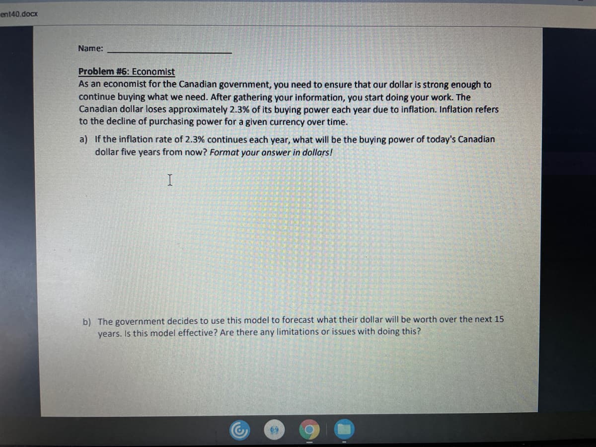 ent40.docx
Name:
Problem #6: Economist
As an economist for the Canadian government, you need to ensure that our dollar is strong enough to
continue buying what we need. After gathering your information, you start doing your work. The
Canadian dollar loses approximately 2.3% of its buying power each year due to inflation. Inflation refers
to the decline of purchasing power for a given currency over time.
a) If the inflation rate of 2.3% continues each year, what will be the buying power of today's Canadian
dollar five years from now? Format your answer in dollars!
b) The government decides to use this model to forecast what their dollar will be worth over the next 15
years. Is this model effective? Are there any limitations or issues with doing this?
