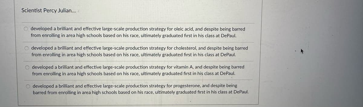 Scientist Percy Julian...
developed a brilliant and effective large-scale production strategy for oleic acid, and despite being barred
from enrolling in area high schools based on his race, ultimately graduated first in his class at DePaul.
O developed a brilliant and effective large-scale production strategy for cholesterol, and despite being barred
from enrolling in area high schools based on his race, ultimately graduated first in his class at DePaul.
O developed a brilliant and effective large-scale production strategy for vitamin A, and despite being barred
from enrolling in area high schools based on his race, ultimately graduated first in his class at DePaul.
O developed a brilliant and effective large-scale production strategy for progesterone, and despite being
barred from enrolling in area high schools based on his race, ultimately graduated first in his class at DePaul.