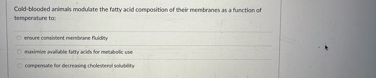 Cold-blooded animals modulate the fatty acid composition of their membranes as a function of
temperature to:
ensure consistent membrane fluidity
O maximize available fatty acids for metabolic use
O compensate for decreasing cholesterol solubility